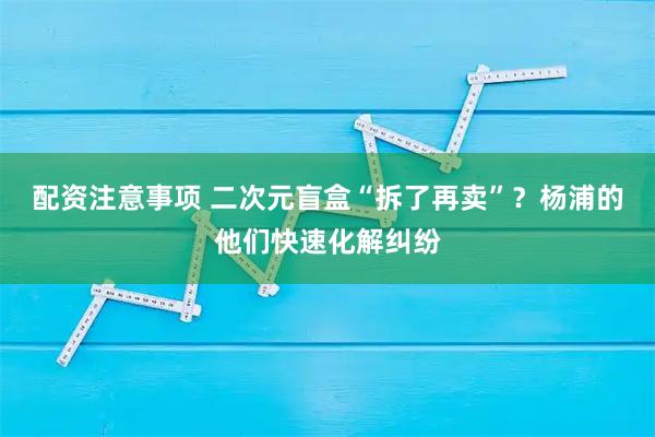 配资注意事项 二次元盲盒“拆了再卖”？杨浦的他们快速化解纠纷