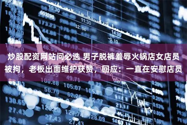 炒股配资网站问必选 男子脱裤羞辱火锅店女店员被拘，老板出面维护获赞，回应：一直在安慰店员