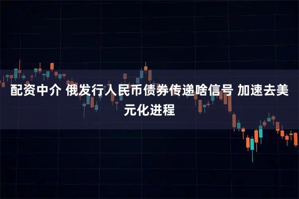 配资中介 俄发行人民币债券传递啥信号 加速去美元化进程