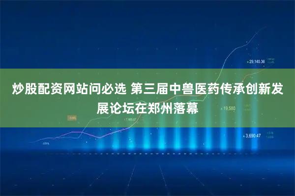 炒股配资网站问必选 第三届中兽医药传承创新发展论坛在郑州落幕
