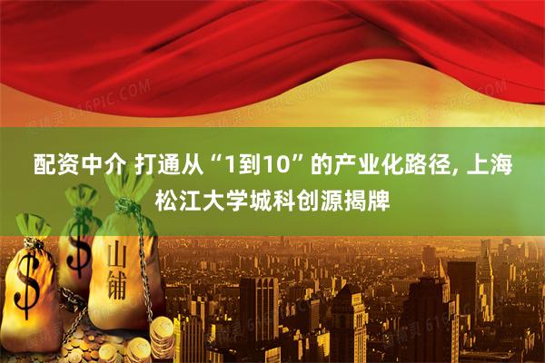 配资中介 打通从“1到10”的产业化路径, 上海松江大学城科创源揭牌
