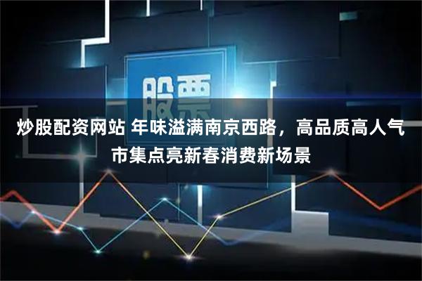 炒股配资网站 年味溢满南京西路，高品质高人气市集点亮新春消费新场景