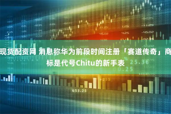 现货配资网 消息称华为前段时间注册「赛道传奇」商标是代号Chitu的新手表