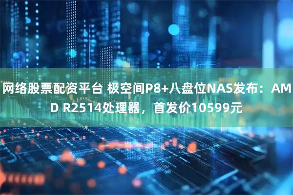 网络股票配资平台 极空间P8+八盘位NAS发布：AMD R2514处理器，首发价10599元