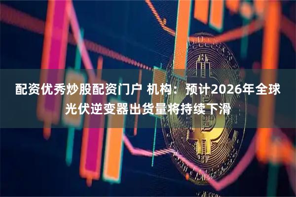 配资优秀炒股配资门户 机构：预计2026年全球光伏逆变器出货量将持续下滑