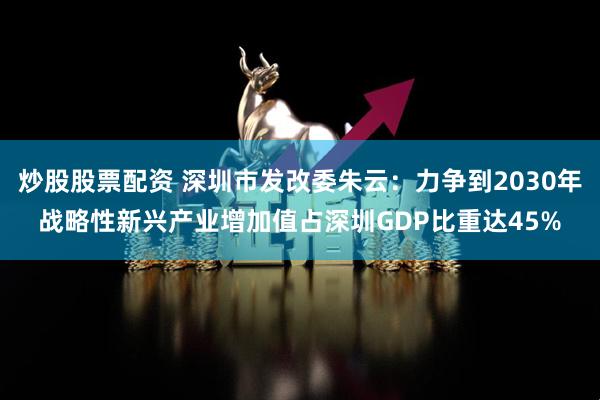 炒股股票配资 深圳市发改委朱云：力争到2030年战略性新兴产业增加值占深圳GDP比重达45%