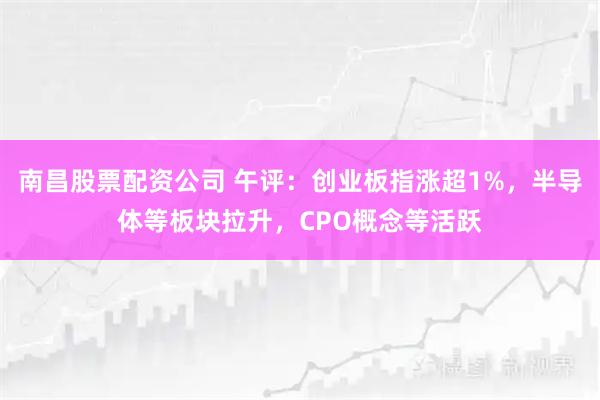 南昌股票配资公司 午评：创业板指涨超1%，半导体等板块拉升，CPO概念等活跃
